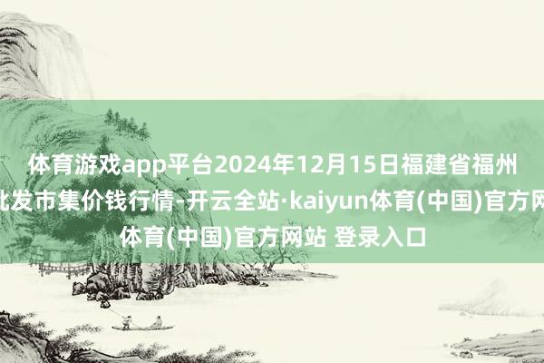 体育游戏app平台2024年12月15日福建省福州市海峡蔬菜批发市集价钱行情-开云全站·kaiyun体育(中国)官方网站 登录入口