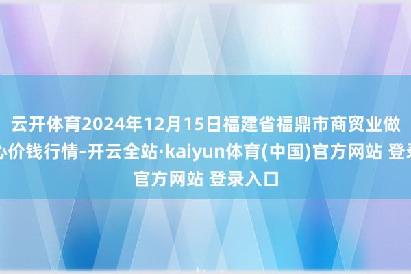 云开体育2024年12月15日福建省福鼎市商贸业做事中心价钱行情-开云全站·kaiyun体育(中国)官方网站 登录入口