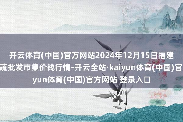 开云体育(中国)官方网站2024年12月15日福建厦门同安闽南果蔬批发市集价钱行情-开云全站·kaiyun体育(中国)官方网站 登录入口