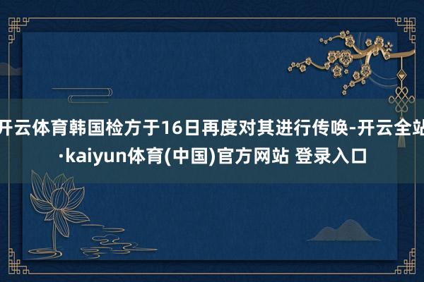 开云体育韩国检方于16日再度对其进行传唤-开云全站·kaiyun体育(中国)官方网站 登录入口