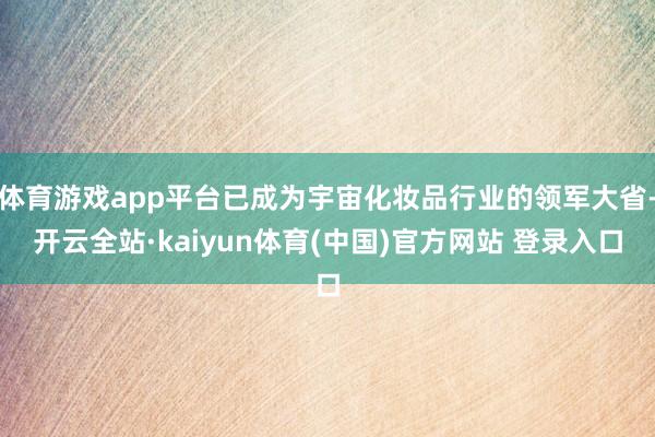 体育游戏app平台已成为宇宙化妆品行业的领军大省-开云全站·kaiyun体育(中国)官方网站 登录入口