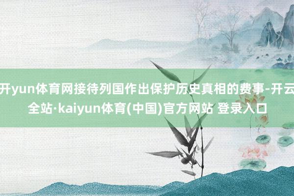 开yun体育网接待列国作出保护历史真相的费事-开云全站·kaiyun体育(中国)官方网站 登录入口