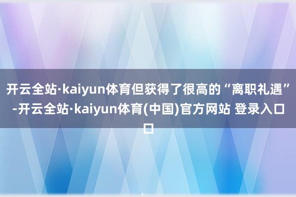 开云全站·kaiyun体育但获得了很高的“离职礼遇”-开云全站·kaiyun体育(中国)官方网站 登录入口