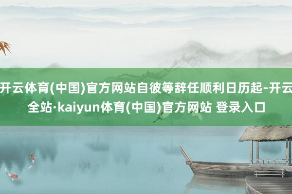 开云体育(中国)官方网站自彼等辞任顺利日历起-开云全站·kaiyun体育(中国)官方网站 登录入口