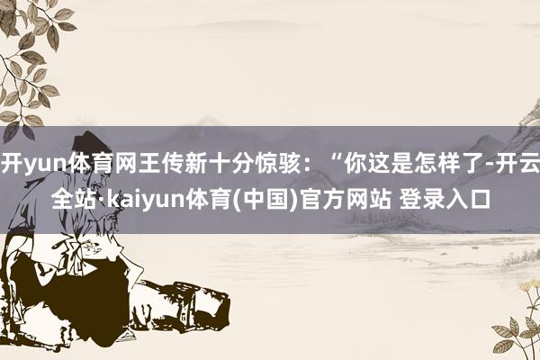 开yun体育网王传新十分惊骇：“你这是怎样了-开云全站·kaiyun体育(中国)官方网站 登录入口