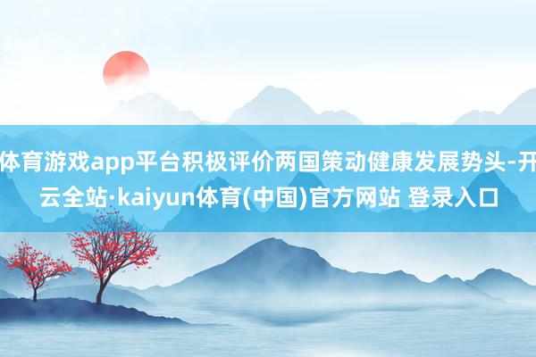 体育游戏app平台积极评价两国策动健康发展势头-开云全站·kaiyun体育(中国)官方网站 登录入口
