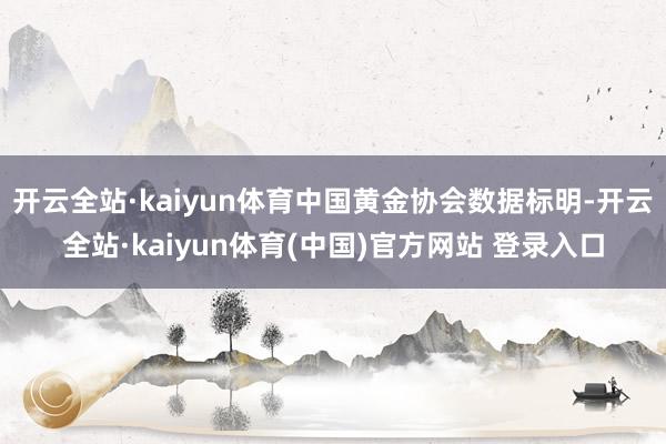 开云全站·kaiyun体育中国黄金协会数据标明-开云全站·kaiyun体育(中国)官方网站 登录入口