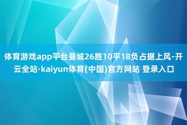 体育游戏app平台曼城26胜10平18负占据上风-开云全站·kaiyun体育(中国)官方网站 登录入口