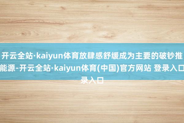 开云全站·kaiyun体育放肆感舒缓成为主要的破钞推能源-开云全站·kaiyun体育(中国)官方网站 登录入口