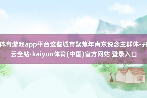 体育游戏app平台这些城市聚焦年青东说念主群体-开云全站·kaiyun体育(中国)官方网站 登录入口