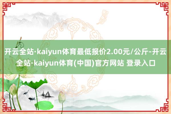 开云全站·kaiyun体育最低报价2.00元/公斤-开云全站·kaiyun体育(中国)官方网站 登录入口