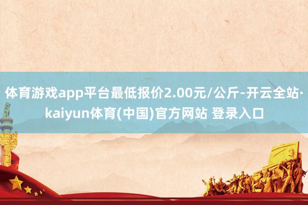 体育游戏app平台最低报价2.00元/公斤-开云全站·kaiyun体育(中国)官方网站 登录入口
