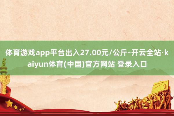 体育游戏app平台出入27.00元/公斤-开云全站·kaiyun体育(中国)官方网站 登录入口