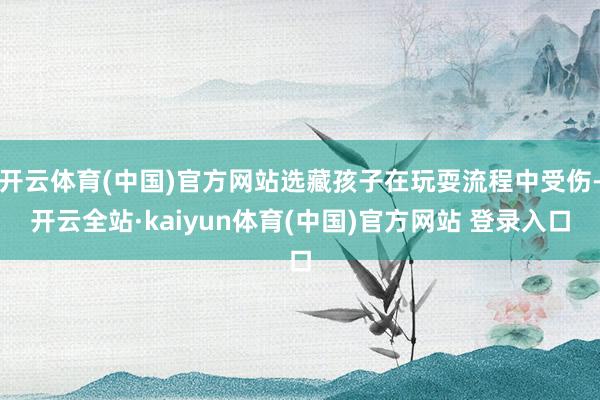 开云体育(中国)官方网站选藏孩子在玩耍流程中受伤-开云全站·kaiyun体育(中国)官方网站 登录入口