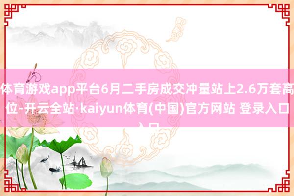 体育游戏app平台6月二手房成交冲量站上2.6万套高位-开云全站·kaiyun体育(中国)官方网站 登录入口