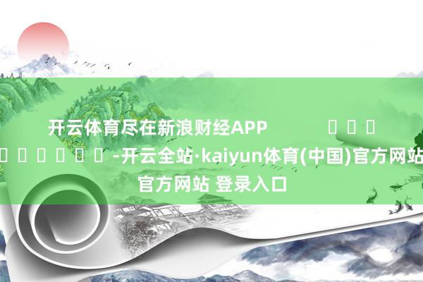 开云体育尽在新浪财经APP -开云全站·kaiyun体育(中国)官方网站 登录入口
