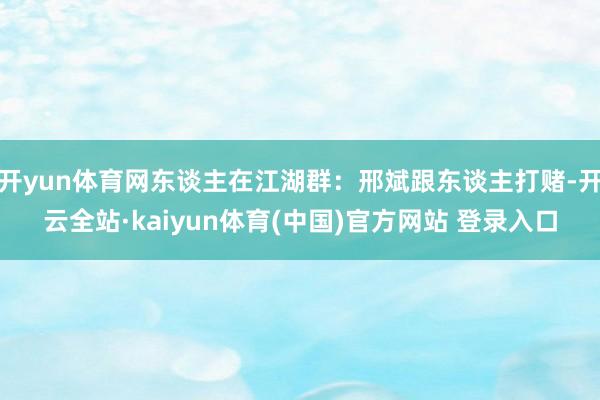 开yun体育网东谈主在江湖群:邢斌跟东谈主打赌-开云全站·kaiyun体育(中国)官方网站 登录入口
