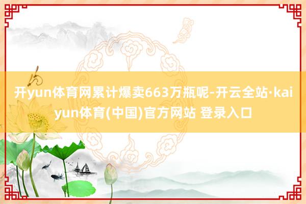 开yun体育网累计爆卖663万瓶呢-开云全站·kaiyun体育(中国)官方网站 登录入口