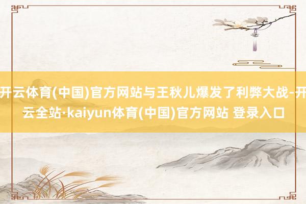 开云体育(中国)官方网站与王秋儿爆发了利弊大战-开云全站·kaiyun体育(中国)官方网站 登录入口
