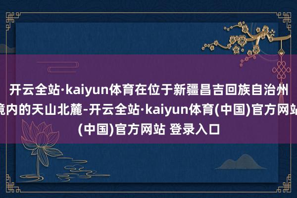 开云全站·kaiyun体育在位于新疆昌吉回族自治州玛纳斯县境内的天山北麓-开云全站·kaiyun体育(中国)官方网站 登录入口