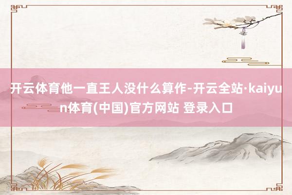 开云体育他一直王人没什么算作-开云全站·kaiyun体育(中国)官方网站 登录入口
