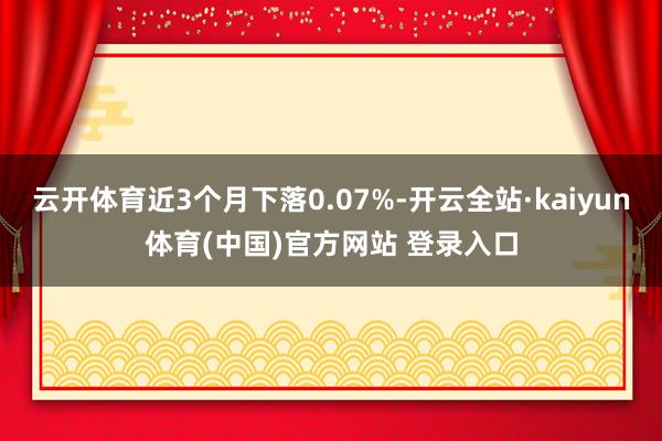 云开体育近3个月下落0.07%-开云全站·kaiyun体育(中国)官方网站 登录入口