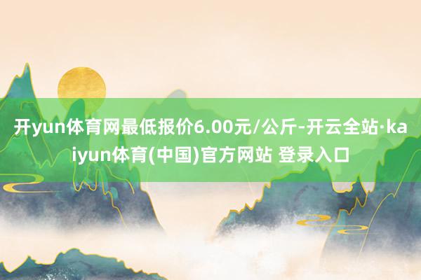 开yun体育网最低报价6.00元/公斤-开云全站·kaiyun体育(中国)官方网站 登录入口