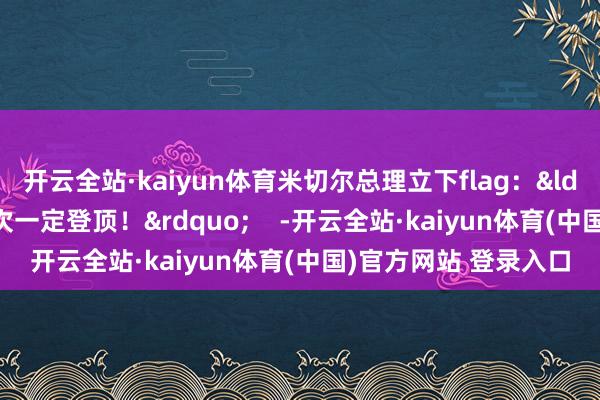 开云全站·kaiyun体育米切尔总理立下flag：&ldquo;还要再来！下次一定登顶！&rdquo;    -开云全站·kaiyun体育(中国)官方网站 登录入口