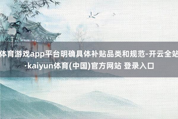 体育游戏app平台明确具体补贴品类和规范-开云全站·kaiyun体育(中国)官方网站 登录入口
