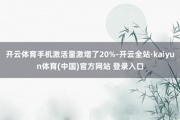 开云体育手机激活量激增了20%-开云全站·kaiyun体育(中国)官方网站 登录入口