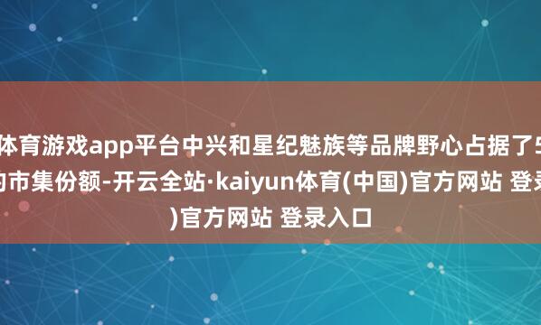 体育游戏app平台中兴和星纪魅族等品牌野心占据了5.2%的市集份额-开云全站·kaiyun体育(中国)官方网站 登录入口