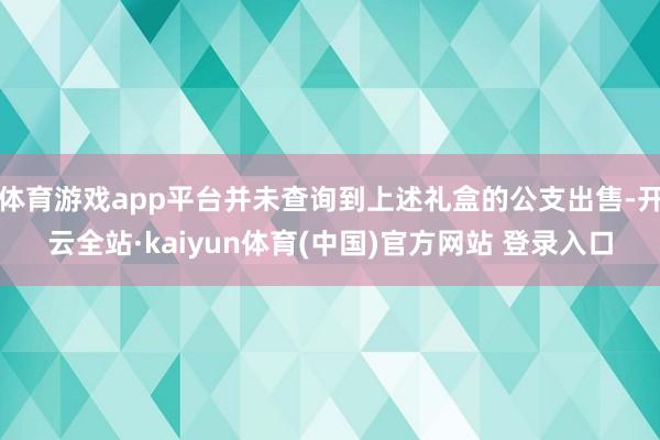 体育游戏app平台并未查询到上述礼盒的公支出售-开云全站·kaiyun体育(中国)官方网站 登录入口