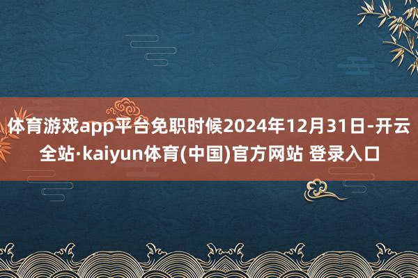 体育游戏app平台免职时候2024年12月31日-开云全站·kaiyun体育(中国)官方网站 登录入口