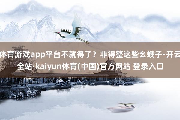 体育游戏app平台不就得了？非得整这些幺蛾子-开云全站·kaiyun体育(中国)官方网站 登录入口