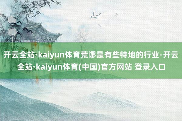开云全站·kaiyun体育荒谬是有些特地的行业-开云全站·kaiyun体育(中国)官方网站 登录入口