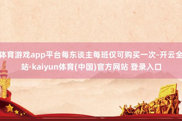 体育游戏app平台每东谈主每班仅可购买一次-开云全站·kaiyun体育(中国)官方网站 登录入口