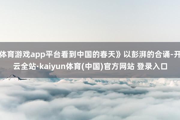 体育游戏app平台看到中国的春天》以彭湃的合诵-开云全站·kaiyun体育(中国)官方网站 登录入口