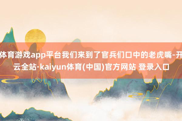 体育游戏app平台我们来到了官兵们口中的老虎嘴-开云全站·kaiyun体育(中国)官方网站 登录入口