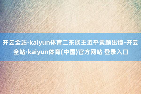 开云全站·kaiyun体育二东谈主近乎素颜出镜-开云全站·kaiyun体育(中国)官方网站 登录入口