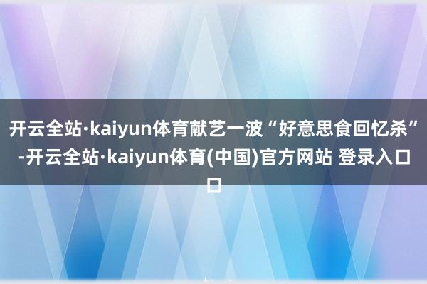 开云全站·kaiyun体育献艺一波“好意思食回忆杀”-开云全站·kaiyun体育(中国)官方网站 登录入口