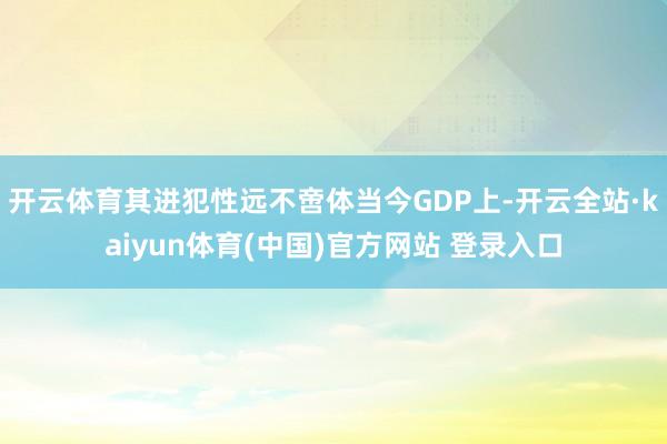开云体育其进犯性远不啻体当今GDP上-开云全站·kaiyun体育(中国)官方网站 登录入口