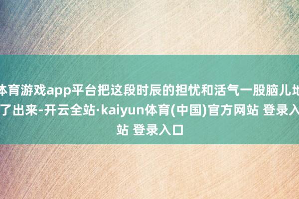 体育游戏app平台把这段时辰的担忧和活气一股脑儿地说了出来-开云全站·kaiyun体育(中国)官方网站 登录入口